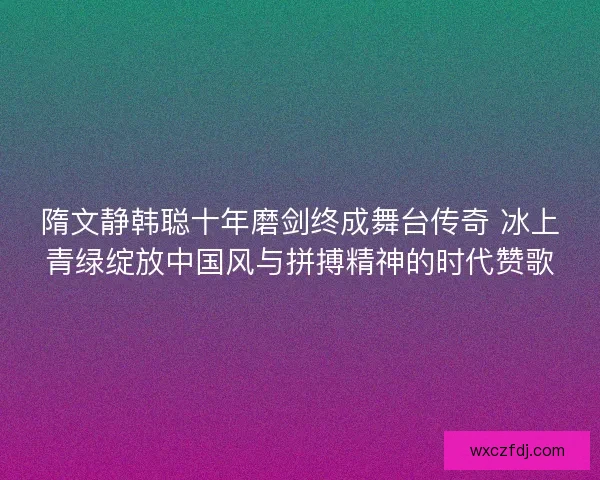 隋文静韩聪十年磨剑终成舞台传奇 冰上青绿绽放中国风与拼搏精神的时代赞歌
