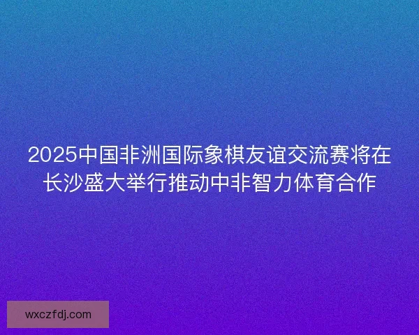 2025中国非洲国际象棋友谊交流赛将在长沙盛大举行推动中非智力体育合作