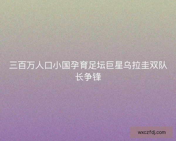 三百万人口小国孕育足坛巨星乌拉圭双队长争锋