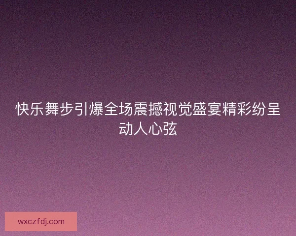 快乐舞步引爆全场震撼视觉盛宴精彩纷呈动人心弦